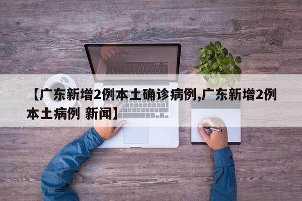 【广东新增2例本土确诊病例,广东新增2例本土病例 新闻】