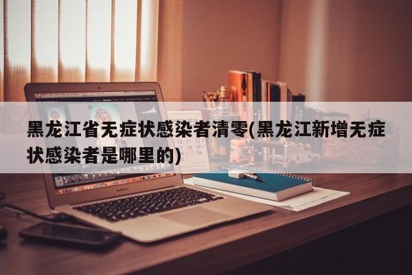 黑龙江省无症状感染者清零(黑龙江新增无症状感染者是哪里的)