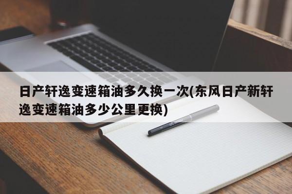 日产轩逸变速箱油多久换一次(东风日产新轩逸变速箱油多少公里更换)