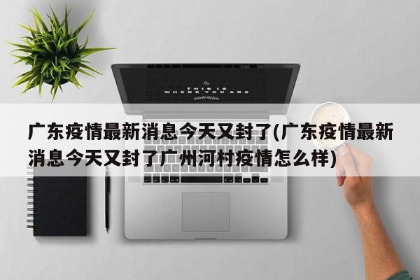 广东疫情最新消息今天又封了(广东疫情最新消息今天又封了广州河村疫情怎么样)