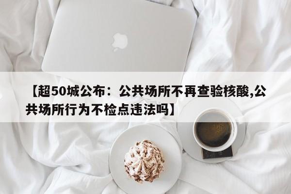 【超50城公布：公共场所不再查验核酸,公共场所行为不检点违法吗】
