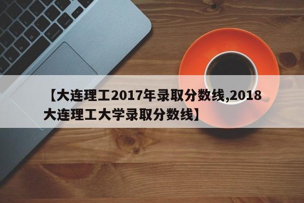 【大连理工2017年录取分数线,2018大连理工大学录取分数线】