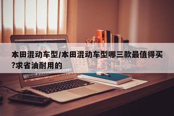 本田混动车型/本田混动车型哪三款最值得买?求省油耐用的