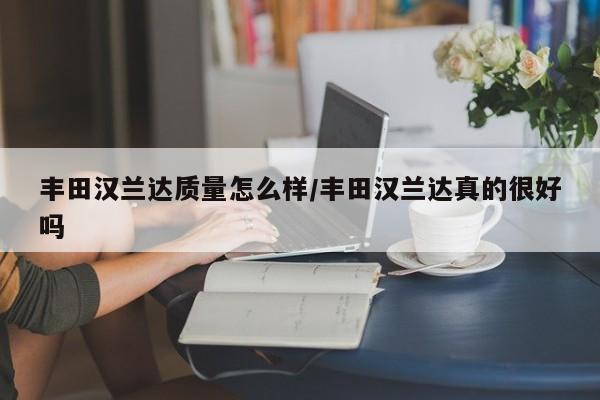 丰田汉兰达质量怎么样/丰田汉兰达真的很好吗