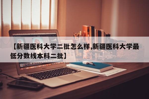 【新疆医科大学二批怎么样,新疆医科大学最低分数线本科二批】