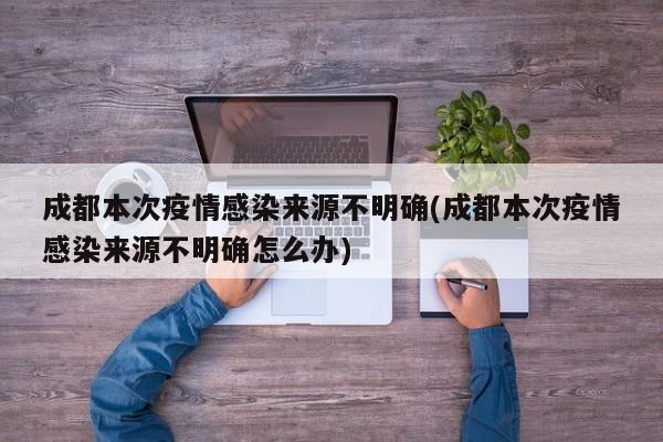 成都本次疫情感染来源不明确(成都本次疫情感染来源不明确怎么办)