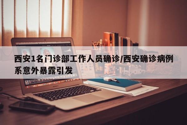 西安1名门诊部工作人员确诊/西安确诊病例系意外暴露引发