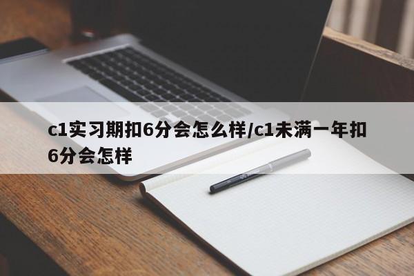 c1实习期扣6分会怎么样/c1未满一年扣6分会怎样
