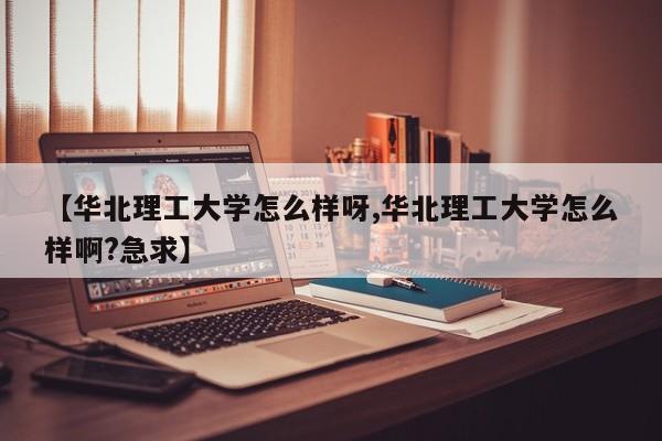 【华北理工大学怎么样呀,华北理工大学怎么样啊?急求】