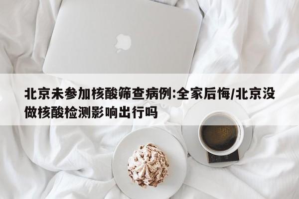 北京未参加核酸筛查病例:全家后悔/北京没做核酸检测影响出行吗