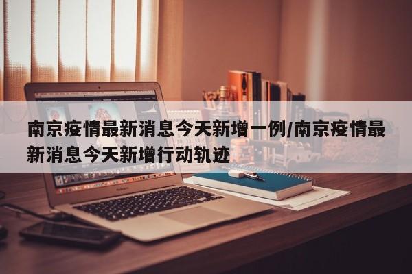 南京疫情最新消息今天新增一例/南京疫情最新消息今天新增行动轨迹