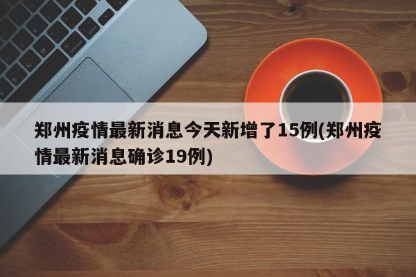 郑州疫情最新消息今天新增了15例(郑州疫情最新消息确诊19例)