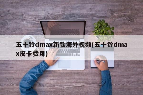 五十铃dmax新款海外视频(五十铃dmax皮卡费用)