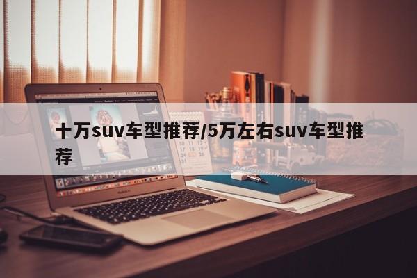 十万suv车型推荐/5万左右suv车型推荐