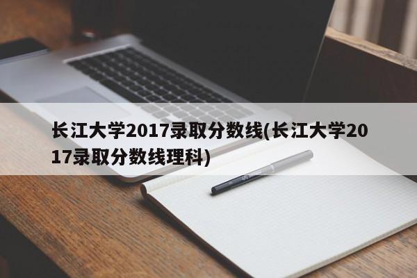 长江大学2017录取分数线(长江大学2017录取分数线理科)