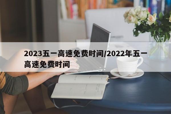 2023五一高速免费时间/2022年五一高速免费时间