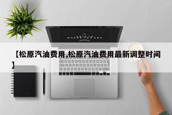 【松原汽油费用,松原汽油费用最新调整时间】