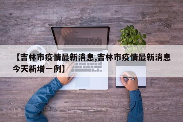 【吉林市疫情最新消息,吉林市疫情最新消息今天新增一例】