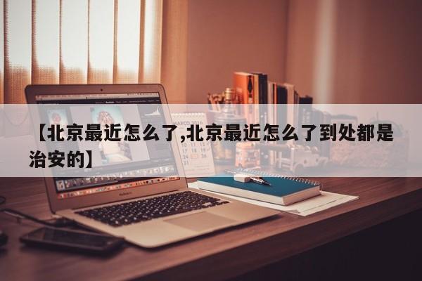 【北京最近怎么了,北京最近怎么了到处都是治安的】