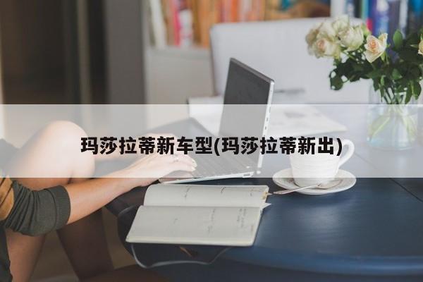 玛莎拉蒂新车型(玛莎拉蒂新出)