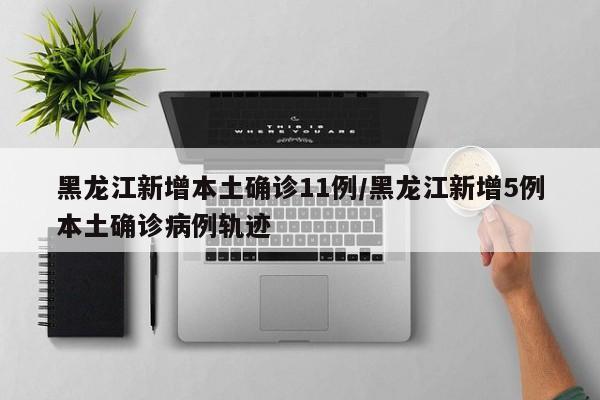 黑龙江新增本土确诊11例/黑龙江新增5例本土确诊病例轨迹