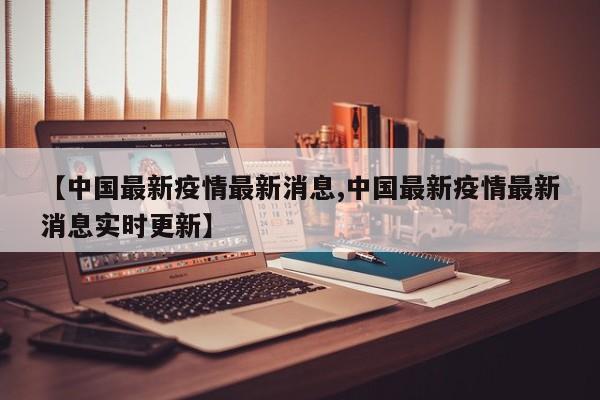 【中国最新疫情最新消息,中国最新疫情最新消息实时更新】