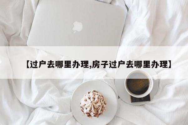 【过户去哪里办理,房子过户去哪里办理】