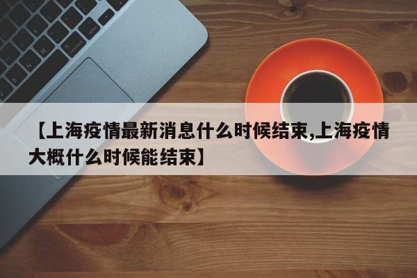 【上海疫情最新消息什么时候结束,上海疫情大概什么时候能结束】