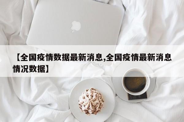 【全国疫情数据最新消息,全国疫情最新消息情况数据】