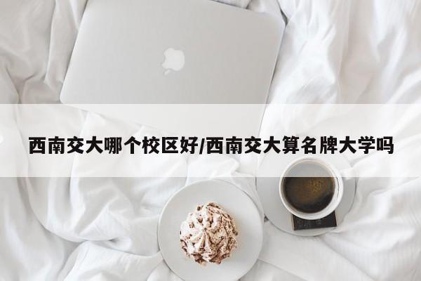 西南交大哪个校区好/西南交大算名牌大学吗