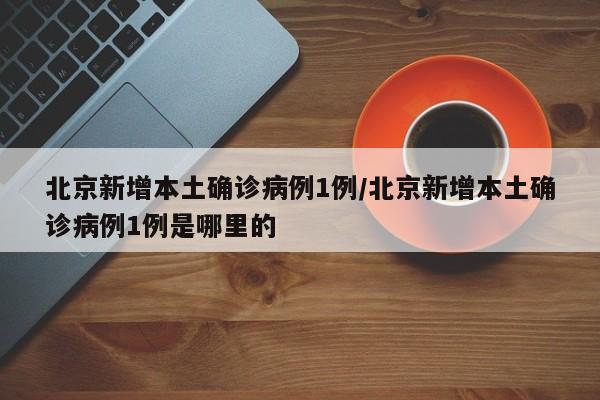 北京新增本土确诊病例1例/北京新增本土确诊病例1例是哪里的