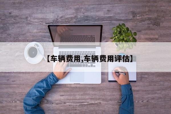 【车辆费用,车辆费用评估】