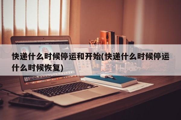 快递什么时候停运和开始(快递什么时候停运什么时候恢复)
