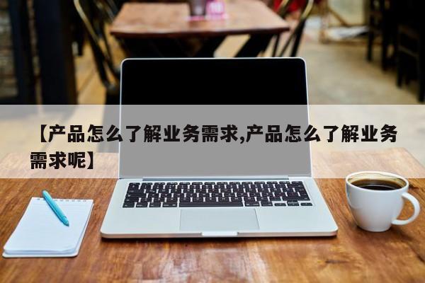 【产品怎么了解业务需求,产品怎么了解业务需求呢】