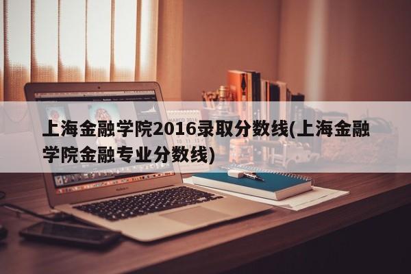 上海金融学院2016录取分数线(上海金融学院金融专业分数线)