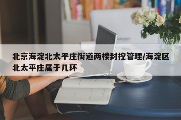 北京海淀北太平庄街道两楼封控管理/海淀区北太平庄属于几环