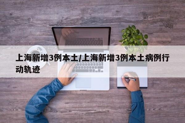 上海新增3例本土/上海新增3例本土病例行动轨迹