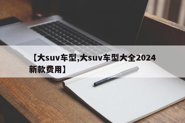 【大suv车型,大suv车型大全2024新款费用】