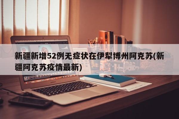新疆新增52例无症状在伊犁博州阿克苏(新疆阿克苏疫情最新)
