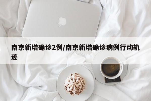 南京新增确诊2例/南京新增确诊病例行动轨迹
