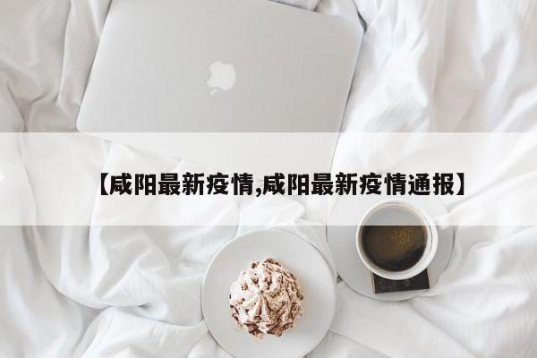 【咸阳最新疫情,咸阳最新疫情通报】