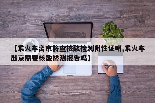 【乘火车离京将查核酸检测阴性证明,乘火车出京需要核酸检测报告吗】