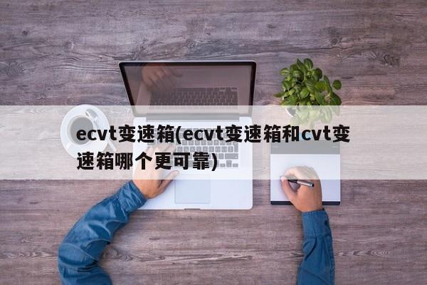 ecvt变速箱(ecvt变速箱和cvt变速箱哪个更可靠)