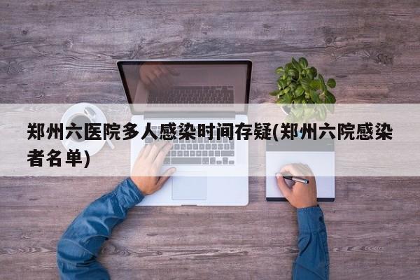 郑州六医院多人感染时间存疑(郑州六院感染者名单)