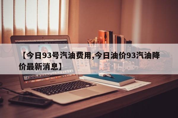 【今日93号汽油费用,今日油价93汽油降价最新消息】