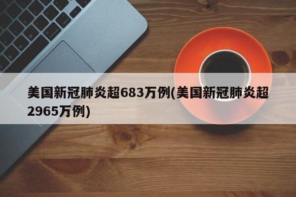 美国新冠肺炎超683万例(美国新冠肺炎超2965万例)