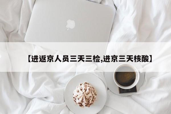 【进返京人员三天三检,进京三天核酸】