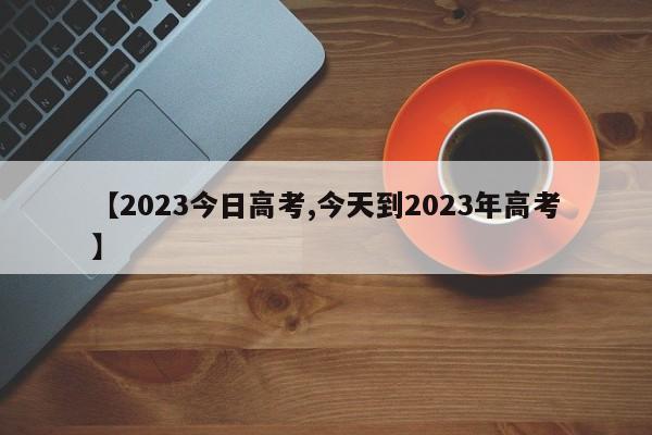 【2023今日高考,今天到2023年高考】