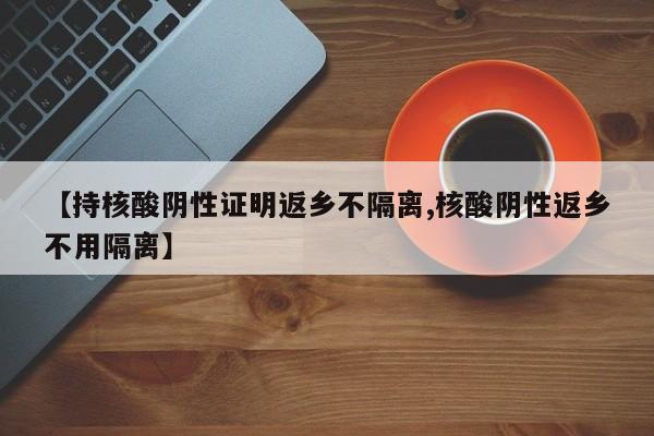 【持核酸阴性证明返乡不隔离,核酸阴性返乡不用隔离】