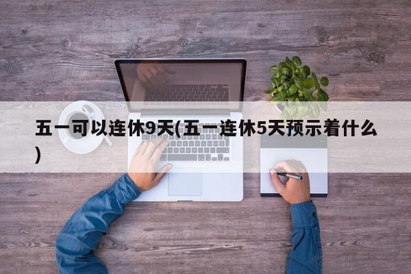 五一可以连休9天(五一连休5天预示着什么)